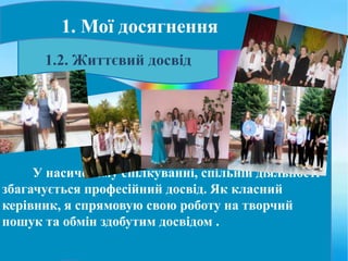 У насиченому спілкуванні, спільній діяльності
збагачується професійний досвід. Як класний
керівник, я спрямовую свою роботу на творчий
пошук та обмін здобутим досвідом .
1.2. Життєвий досвід
1. Мої досягнення
 
