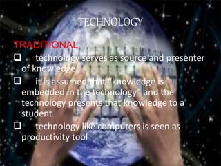 TECHNOLOGY
TRADITIONAL
 technology serves as source and presenter
of knowledge.
 it is assumed that “knowledge is
embedded in the technology” and the
technology presents that knowledge to a
student
 technology like computers is seen as
productivity tool
 