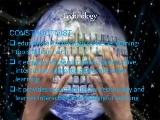 Technology
CONSTRUCTIVIST
 educational technology serves as learning
tools to learn with
 it engages learners in active, constructive,
intentional, authentic and cooperative
learning.
 it provides opportunities for technology and
learner interaction for meaningful learning
 