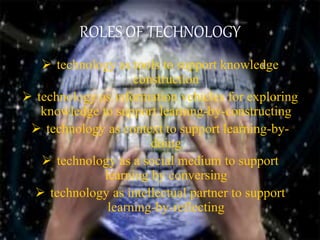 ROLES OF TECHNOLOGY
 technology as tools to support knowledge
construction
 technology as information vehicles for exploring
knowledge to support learning-by-constructing
 technology as context to support learning-by-
doing
 technology as a social medium to support
learning by conversing
 technology as intellectual partner to support
learning-by-reflecting
 