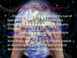 Learning in Educational Technology 1
• Educational technology refers to the use of
both physical hardware and educational
theoretics. It encompasses several domains,
including learning theory, computer-based
training, online learning, and, where mobile
technologies are used, m-learning.
Accordingly, there are several discrete aspects
to describing the intellectual and technical
development of educational technology.
 