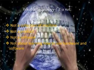 What is Technology if it is not;
 Not a collection of machine
 Not a product
 Not a software
 Not about learning how to use hardware and
software
 