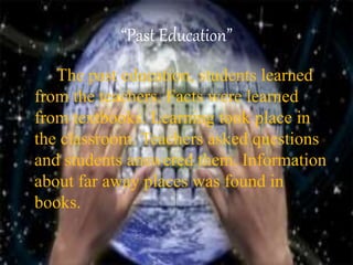 “Past Education”
The past education, students learned
from the teachers. Facts were learned
from textbooks. Learning took place in
the classroom. Teachers asked questions
and students answered them. Information
about far away places was found in
books.
 