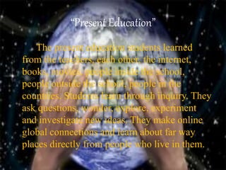 “Present Education”
• I The present education students learned
from the teachers, each other, the internet,
books, movies, people inside the school,
people outside the school, people in the
countries. Students learn through inquiry. They
ask questions, wonder, explore, experiment
and investigate new ideas. They make online
global connections and learn about far way
places directly from people who live in them.
 