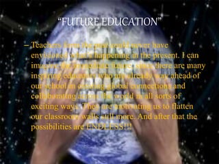 “FUTURE EDUCATION”
– Teachers form the past could never have
envisioned what’s happening in the present. I can
imagine the immediate future, since there are many
inspiring educators who are already way ahead of
our school in creating global connections and
collaborating across the world in all sorts of
exciting ways. They are motivating us to flatten
our classroom walls still more. And after that the
possibilities are ENDLESS!!!
 