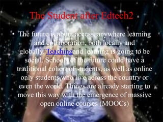 The Student after Edtech2
• The future is about access, anywhere learning
and collaboration, both locally and
globally. Teachingand learning is going to be
social. Schools of the future could have a
traditional cohort of students, as well as online
only students who live across the country or
even the world. Things are already starting to
move this way with the emergence of massive
open online courses (MOOCs)
 
