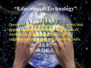 “Educational Technology”
Consist of the designs and environments that
engage learners and reliable techniques or
method for engaging learners such as
cognitive learning and critical thinking skills.
 