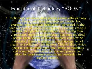 Educational Technology “BOON”
• Technology advances show people a more efficient way
to do things, and these processes get results. For
example, education has been greatly advanced by the
technological advances of computers. Students are able
to learn on a global scale without ever leaving their
classrooms. Agricultural processes that once required
dozens upon dozens of human workers can now be
automated, thanks to advances in technology, which
means cost-efficiency for farmers. Medical discoveries
occur at a much more rapid rate, thanks to machines
and computers that aid in the research process and
allow for more intense educational research into
medical matters.
 