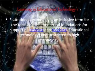 Learning in Educational Technology 1
• Educational technology is an inclusive term for
the tools and the theoretical foundations for
supporting learning and teaching. Educational
technology is not restricted to high
technology.
 