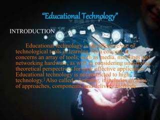 “Educational Technology”
INTRODUCTION
Educational technology is the effective use of
technological tools in learning. As a concept, it
concerns an array of tools, such as media, machines and
networking hardware, as well as considering underlying
theoretical perspectives for their effective application.
Educational technology is not restricted to high
technology.] Also called e-learning, it includes an array
of approaches, components, and delivery methods.
 