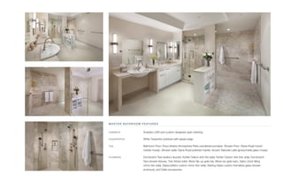 MASTER BATHROOM FEATURES
CABINETS	 Snaidero USA and custom designed open shelving
COUNTERTOP	 White Travertinio polished with eased edge
TILE	 Bathroom Floor: Roca Stratos Atmosphere Perla unpolished porcelain, Shower Floor: Diana Royal honed
marble mosaic, Shower walls: Diana Royal polished marble, Accent: Naturals Latte glossy/matte glass mosaic
PLUMBING	 Dornbracht Tara lavatory faucets, Kohler Odeon sink (his side), Kohler Caxton sink (her side), Dornbracht
Tara shower fixtures, Toto Aimes toilet, Moen flip-up grab bar, Moen Iso grab bars, Gatco Zone tilting
mirror (his side), Glasscrafters custom mirror (her side), Sterling Glass custom frameless glass shower
enclosure, and Delta accessories
 