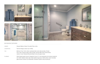 BATHROOM FEATURES
CABINET	 Strasser Belltown Shaker Chocolate Cherry vanity
COUNTERTOP	 Fairmont Designs ceramic top in White
TILE	 Bathroom Floor: Florim Urban Landscape Silver Lake matte porcelain, Shower
Floor: Capri I’Travertini Grigio matte porcelain, Shower Walls: Senio Dherma Bone
ceramic, Accent: Bestview Elements Beach stone and glass mosaic
PLUMBING	 Delta Cassidy lavatory faucet, Hansgrohe Croma E 75 3-jet handshower with pressure balanced
trim, Kohler Highline Classic toilet, Delta traditional grab bars, Sterling Glass custom frameless
glass shower enclosure, and Restoration Hardware Chatham series accessories
 