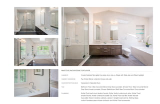 MASTER BATHROOM FEATURES
CABINETS	 Crystal Cabinets Springfield frameless door style on Maple with Slate stain and Black highlight
CABINET HARDWARE	 Top Knobs Mercer collection Europa tab pulls
COUNTERTOP/TUB DECK	 Caesarstone Calacatta Nuvo
TILE	 Bathroom Floor: Atlas Concorde Marvel Gray Stone porcelain, Shower Floor: Atlas Concorde Marvel
Gray Stone mosaic porcelain, Shower Walls/Accent Wall: Atlas Concorde Moon Onyx porcelain
PLUMBING	 Kohler Purist wall-mount lavatory faucets, Kohler Verticyl undermount sinks, Kohler Purist
shower fixtures, Kohler Underscore soaker tub, Kohler Purist tub filler, Kohler Veil wall-
hung toilet, Robern medicine cabinets, Jeeves C straight towel warmer, Sterling Glass
custom frameless glass shower enclosure, and Kohler Purist accessories
 