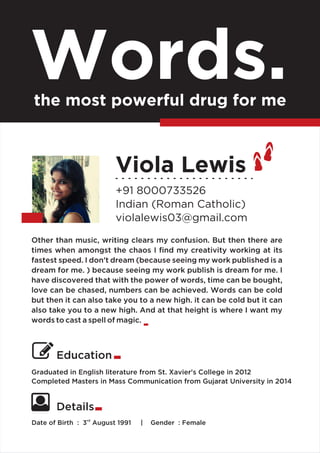 Viola Lewis
+91 8000733526
Indian (Roman Catholic)
violalewis03@gmail.com
Graduated in English literature from St. Xavier's College in 2012
Completed Masters in Mass Communication from Gujarat University in 2014
Words.the most powerful drug for me
Education
rd
Date of Birth : 3 August 1991 | Gender : Female
Details
Other than music, writing clears my confusion. But then there are
times when amongst the chaos I ﬁnd my creativity working at its
fastest speed. I don’t dream (because seeing my work published is a
dream for me. ) because seeing my work publish is dream for me. I
have discovered that with the power of words, time can be bought,
love can be chased, numbers can be achieved. Words can be cold
but then it can also take you to a new high. it can be cold but it can
also take you to a new high. And at that height is where I want my
words to cast a spell of magic.
 