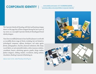 CORPORATE IDENTITY |
www.odesk.com/users/~0111b308d48c5bd9db
www.boundless.net.ae/portfolios/corporate-identity
The Coprorate Identit� & Branding with ht�l and bootst�ap desig�s
shown on this page have all been desig�ed during the last 6 years of
my career, as a successf�l Coprorate Identit� & Brandingand brand
identit� desig�er.
I have been incredible for��nate to have had the pleasure toworkwith
an incredibly diverse range of clients, including, but not limited to:
technological companies, soﬅ�are develepors, real estate agents,
ﬂorists, photog�aphers, churches, ﬁnancial instit�tions, bike shops,
record labels, car and automobile dealers, online insurance websites,
consultants, lawyers, adver�ising agencies, g�aphic desig� st�dios,
fashion desig�ers, clothing retailers, recr�it�ent, dating websites,
chocolatiers, Banking Cor�orate & Marketing etc.
Soﬅ�are Used: Ai CS6 , Adobe Photoshop CS6 & Plug Inn
 