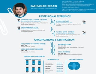 BAKHTAWAR HUSSAIN
Web Graphic| Print Design | Digital Marketing | SEO
+971 50 472 8907 | +92 332 634 5374
bakhtawarhussain@hotmail.com
www.ae.linkedin.com/in/bakhtawar-hussain-63440733
www.odesk.com/users/~0111b308d48c5bd9db
Skype ID: bakhtawar.hussain
UAE : B-911 9th Floor Toyota Building Burj Khalifa Metro St.
Pakistan : L-464, Sector 5-L North Karachi
PROFESSIONAL EXPERIENCE
QUALIFICATIONS & CERTIFICATION
PROFESSIONAL COMPETENCIES
‘15YEAR
CANADIAN MEDICAL CENTER - ABU DHABI
WEB ADMIN & DIGITAL MARKETING
Designed Website and Mareting Materials and
Social Media Marketing
THE AUTOMATORS (PVT) LTD
IT HEAD | MANGER MARKETING
Designed Website and Mareting Materials and
Social Media Marketing
UPWORK.COM ( USA)
PRINT DESIGNER & SMM - SEM
Working as freelancer registered agency (Multan
Graphics) .
AL-ABBAS GROUP - PAKISTAN
IT HEAD | MANGER MARKETING
Designed Website and Mareting Materials and
Social Media Marketing
‘08YEAR
MCS ( MASTER OF COMPUTER SCIENCE)
2000 - 2002
University of Sindh - Pakistan
MULTIMEDIA COURSE
Jan - June 2003
Adobe Creative Suite, Dreamweaver, Corel Darw,
Swish Max etc
CMS & MARKETING
July - Dec 2003
Marketing Material and Content Management
System
B.COM (BACHOLRE OF COMMERCE)
1997 - 1999
University of Sindh - Pakistan
‘10YEAR
‘04YEAR
GRAPHIC DESIGN
CORP. ID/BRANDING
PRINT DESIGN
WEB DESIGN
DIGITAL MARKETING
PACKAGING
90% 90% 70%
70% 70% 70%
PHOTOSHOP ILLUSTRATOR IN DESIGN
AFTER EFFECTSDREAMWEAVERFLASH
MAC PC
PROGRAM PROFICIENCIES PROMINENT SKILLS PLATFORM CAPABILITIES
 