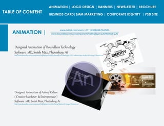 TABLE OF CONTENT
ANIMATION |
www.odesk.com/users/~0111b308d48c5bd9db
www.boundless.net.ae/component/hdflvplayer/220?Itemid=220
Desig�ed Animation of Boundless Technolog�
Soﬅ�are : AE, Swish Max, Photoshop, Ai
htt�://www.boundless.net.ae/component/hdﬂvplayer/220/title/Boundless-Technologies-FZCO-without-Int�o-Arabic/id/10/page/1?Itemid=220
Desig�ed Animation of Ashraf Kalam
( Creative Marketer & Ent�epreneur )
Soﬅ�are : AE, Swish Max, Photoshop, Ai
htt�://www.boundless.net.ae/component/hdﬂvplayer/220/title/Ashraf-Kalim/id/11/page/1?Itemid=220
ANIMATION | LOGO DESIGN | BANNERS | NEWSLETTER | BROCHURE
BUSINESS CARD|SMM MARKETING | CORPORATE IDENTITY | PSD SITE
 