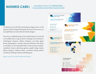 BUSINESS CARD|
www.odesk.com/users/~0111b308d48c5bd9db
www.boundless.net.ae/portfolios/corporate-identity
The Business Card with ht�l and bootst�ap desig�s shown on this
page have all been desig�ed during the last 6 years of my career, as a
successf�l Business Card and brand identit� desig�er.
I have been incredible for��nate to have had the pleasure toworkwith
an incredibly diverse range of clients, including, but not limited to:
technological companies, soﬅ�are develepors, real estate agents,
ﬂorists, photog�aphers, churches, ﬁnancial instit�tions, bike shops,
record labels, car and automobile dealers, online insurance websites,
consultants, lawyers, adver�ising agencies, g�aphic desig� st�dios,
fashion desig�ers, clothing retailers, recr�it�ent, dating websites,
chocolatiers, Banking Cor�orate & Marketing etc.
Soﬅ�are Used: Ai CS6 , Adobe Photoshop CS6 & Plug Inn
 