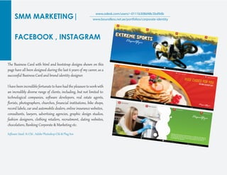 SMM MARKETING|
FACEBOOK , INSTAGRAM
www.odesk.com/users/~0111b308d48c5bd9db
www.boundless.net.ae/portfolios/corporate-identity
The Business Card with ht�l and bootst�ap desig�s shown on this
page have all been desig�ed during the last 6 years of my career, as a
successf�l Business Card and brand identit� desig�er.
I have been incredible for��nate to have had the pleasure toworkwith
an incredibly diverse range of clients, including, but not limited to:
technological companies, soﬅ�are develepors, real estate agents,
ﬂorists, photog�aphers, churches, ﬁnancial instit�tions, bike shops,
record labels, car and automobile dealers, online insurance websites,
consultants, lawyers, adver�ising agencies, g�aphic desig� st�dios,
fashion desig�ers, clothing retailers, recr�it�ent, dating websites,
chocolatiers, Banking Cor�orate & Marketing etc.
Soﬅ�are Used: Ai CS6 , Adobe Photoshop CS6 & Plug Inn
 