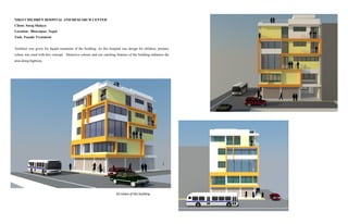 NIKO CHILDREN HOSPITAL AND RESEARCH CENTER
Client: Suraj Shakya
Location: Bharatpur, Nepal
Task: Façade Treatment
Architect was given for façade treatment of the building. As this hospital was design for children, primary
colour was used with box concept. Attractive colours and eye catching features of the building enhances the
area along highway.
3D views of the building
 