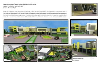 DIFFERENTLY ABLED HOSPITAL AND REHABILITATION CENTER
Bachelor of Architecture Thesis Final Project
Location: Bharatpur, Nepal
People with disabilities are widely denied equal civil rights, rights to family life and recognition of legal capacity. Yet none of the governments reports re-
view reveals any acknowledgment of how the rights of people with disabilities are being realized. In many ways, people with disabilities are rendered invisi-
ble. The aim to introduce obligations on governments to implement existing human rights for differently able people on an equal basis compared with nor-
mal people. It assesses various problems and issues of the physically disabled through interviews, observation and some photographs, and finally an appro-
One point perspective view (3D)
3D views
Wheelchair mobility area
(3D landscape)
 