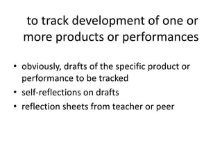 to track development of one or
more products or performances
• obviously, drafts of the specific product or
performance to be tracked
• self-reflections on drafts
• reflection sheets from teacher or peer
 