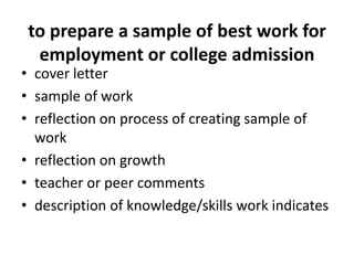 to prepare a sample of best work for
employment or college admission
• cover letter
• sample of work
• reflection on process of creating sample of
work
• reflection on growth
• teacher or peer comments
• description of knowledge/skills work indicates
 