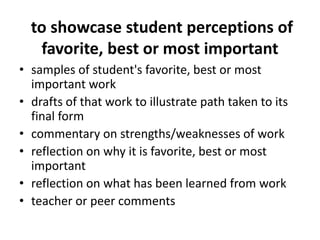 to showcase student perceptions of
favorite, best or most important
• samples of student's favorite, best or most
important work
• drafts of that work to illustrate path taken to its
final form
• commentary on strengths/weaknesses of work
• reflection on why it is favorite, best or most
important
• reflection on what has been learned from work
• teacher or peer comments
 