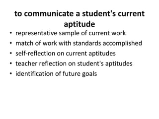 to communicate a student's current
aptitude
• representative sample of current work
• match of work with standards accomplished
• self-reflection on current aptitudes
• teacher reflection on student's aptitudes
• identification of future goals
 