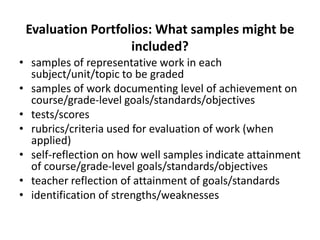 Evaluation Portfolios: What samples might be
included?
• samples of representative work in each
subject/unit/topic to be graded
• samples of work documenting level of achievement on
course/grade-level goals/standards/objectives
• tests/scores
• rubrics/criteria used for evaluation of work (when
applied)
• self-reflection on how well samples indicate attainment
of course/grade-level goals/standards/objectives
• teacher reflection of attainment of goals/standards
• identification of strengths/weaknesses
 