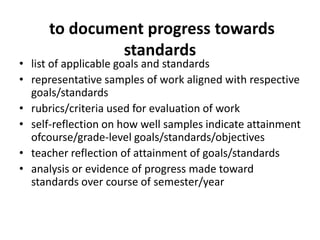 to document progress towards
standards
• list of applicable goals and standards
• representative samples of work aligned with respective
goals/standards
• rubrics/criteria used for evaluation of work
• self-reflection on how well samples indicate attainment
ofcourse/grade-level goals/standards/objectives
• teacher reflection of attainment of goals/standards
• analysis or evidence of progress made toward
standards over course of semester/year
 