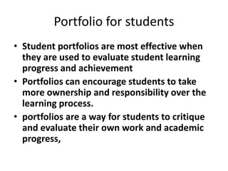 Portfolio for students
• Student portfolios are most effective when
they are used to evaluate student learning
progress and achievement
• Portfolios can encourage students to take
more ownership and responsibility over the
learning process.
• portfolios are a way for students to critique
and evaluate their own work and academic
progress,
 