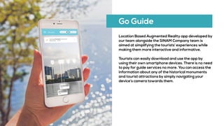Go Guide
Location Based Augmented Reality app developed by
our team alongside the SINAM Company team is
aimed at simplifying the tourists’ experiences while
making them more interactive and informative.
Tourists can easily download and use the app by
using their own smartphone devices. There is no need
to pay for guide services no more. You can access the
information about any of the historical monuments
and tourist attractions by simply navigating your
device’s camera towards them.
 