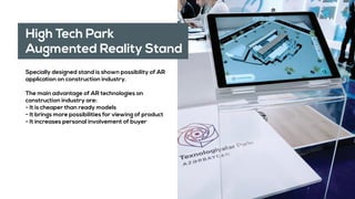 High Tech Park
Augmented Reality Stand
Specially designed stand is shown possibility of AR
application on construction industry.
The main advantage of AR technologies on
construction industry are:
- It is cheaper than ready models
- It brings more possibilities for viewing of product
- It increases personal involvement of buyer
 
