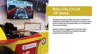 Baku City Circuit
VR Game
VR game is based on Baku City Circuit, where it is
required to finish Baku City Circuit in minimum time.
Game is build very professionally as it is attracted
the most of visitors.
Special model is designed by Customar team.
Sound and virtual effects of game has been
prepared by professionals.
 