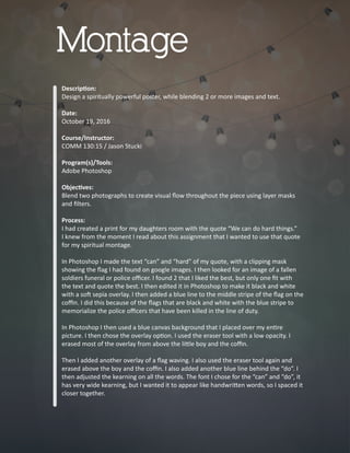 Descrip�on:
Design a spiritually powerful poster, while blending 2 or more images and text.
Date:
October 19, 2016
Course/Instructor:
COMM 130:15 / Jason Stucki
Program(s)/Tools:
Adobe Photoshop
Objec�ves:
Blend two photographs to create visual ﬂow throughout the piece using layer masks
and ﬁlters.
Process:
I had created a print for my daughters room with the quote “We can do hard things.”
I knew from the moment I read about this assignment that I wanted to use that quote
for my spiritual montage.
In Photoshop I made the text “can” and “hard” of my quote, with a clipping mask
showing the ﬂag I had found on google images. I then looked for an image of a fallen
soldiers funeral or police oﬃcer. I found 2 that I liked the best, but only one ﬁt with
the text and quote the best. I then edited it in Photoshop to make it black and white
with a so� sepia overlay. I then added a blue line to the middle stripe of the ﬂag on the
coﬃn. I did this because of the ﬂags that are black and white with the blue stripe to
memorialize the police oﬃcers that have been killed in the line of duty.
In Photoshop I then used a blue canvas background that I placed over my en�re
picture. I then chose the overlay op�on. I used the eraser tool with a low opacity. I
erased most of the overlay from above the li�le boy and the coﬃn.
Then I added another overlay of a ﬂag waving. I also used the eraser tool again and
erased above the boy and the coﬃn. I also added another blue line behind the “do”. I
then adjusted the kearning on all the words. The font I chose for the “can” and “do”, it
has very wide kearning, but I wanted it to appear like handwri�en words, so I spaced it
closer together.
Montage
 