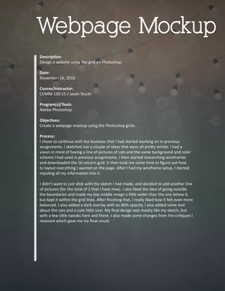 Descrip�on:
Design a website using the grid on Photoshop.
Date:
November 16, 2016
Course/Instructor:
COMM 130:15 / Jason Stucki
Program(s)/Tools:
Adobe Photoshop
Objec�ves:
Create a webpage mockup using the Photoshop grids.
Process:
I chose to con�nue with the business that I had started working on in previous
assignments. I sketched out a couple of ideas that were all pre�y similar. I had a
vision in mind of having a line of pictures of cats and the same background and color
scheme I had used in previous assignments. I then started researching wireframes
and downloaded the 16 column grid. It then took me some �me to ﬁgure out how
to layout everything I wanted on the page. A�er I had my wireframe setup, I started
inpu�ng all my informa�on into it.
I didn’t want to just s�ck with the sketch I had made, and decided to add another line
of pictures (for the total of 2 that I have now). I also liked the idea of going outside
the boundaries and made my top middle image a li�le wider than the one below it,
but kept it within the grid lines. A�er ﬁnishing that, I really liked how it felt even more
balanced. I also added a dark overlay with an 80% opacity. I also added some text
about the cats and a cute li�le icon. My ﬁnal design was mostly like my sketch, but
with a few li�le tweaks here and there. I also made some changes from the cri�ques I
received which gave me my ﬁnal result.
Webpage Mockup
 