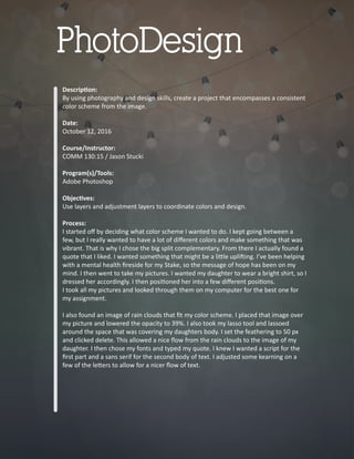 Descrip�on:
By using photography and design skills, create a project that encompasses a consistent
color scheme from the image.
Date:
October 12, 2016
Course/Instructor:
COMM 130:15 / Jason Stucki
Program(s)/Tools:
Adobe Photoshop
Objec�ves:
Use layers and adjustment layers to coordinate colors and design.
Process:
I started oﬀ by deciding what color scheme I wanted to do. I kept going between a
few, but I really wanted to have a lot of diﬀerent colors and make something that was
vibrant. That is why I chose the big split complementary. From there I actually found a
quote that I liked. I wanted something that might be a li�le upli�ing. I’ve been helping
with a mental health ﬁreside for my Stake, so the message of hope has been on my
mind. I then went to take my pictures. I wanted my daughter to wear a bright shirt, so I
dressed her accordingly. I then posi�oned her into a few diﬀerent posi�ons.
I took all my pictures and looked through them on my computer for the best one for
my assignment.
I also found an image of rain clouds that ﬁt my color scheme. I placed that image over
my picture and lowered the opacity to 39%. I also took my lasso tool and lassoed
around the space that was covering my daughters body. I set the feathering to 50 px
and clicked delete. This allowed a nice ﬂow from the rain clouds to the image of my
daughter. I then chose my fonts and typed my quote. I knew I wanted a script for the
ﬁrst part and a sans serif for the second body of text. I adjusted some kearning on a
few of the le�ers to allow for a nicer ﬂow of text.
PhotoDesign
 