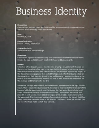 Descrip�on:
Create a logo, business cards, and le�erhead for a company/service/organiza�on and
establish a visual iden�ty across documents.
Date:
October 26, 2016
Course/Instructor:
COMM 130:15 / Jason Stucki
Program(s)/Tools:
Adobe Illustrator; Adobe Indesign
Objec�ves:
Create three logos for a company using basic shape tools that ﬁt the company name.
Finalize the logo and addi�onally create le�erhead and business cards
Process:
I sketched a few ideas on paper. I liked the idea of using a cat, so I mainly focused on
that concept. I made the ﬁrst logo a type logo, but I s�ll wanted to use the cat image. I
drew a cat in Illustrator and then created the 2nd and 3rd logos. I posted my project to
the classes facebook page and then texted the logos to 7 other friends and asked for
them to vote on their favorite. Since this is a real business, I also sent the logos to the
woman that owns the company and had her vote as well. Most of the votes were for
the 2nd logo and then some for the 3rd.
I chose the 2nd logo. I received all posi�ve feedback on the colors of the logo, so I le�
it as is. Then I created the business cards. I wanted to incorporate the “riverside” of the
logo and added a watercolor picture that looked like river water. For the le�erhead,
I used some of the concepts from the business card. I also made a watermark and
placed it at 15% opacity. I then added some paw prints to add a nice balance within
the watermark. Then I received feedback from my instructor and the friends that I had
asked. From here I removed some of the features I had had – I made the business card
and the le�erhead match (which they weren’t).
Business Identity
 