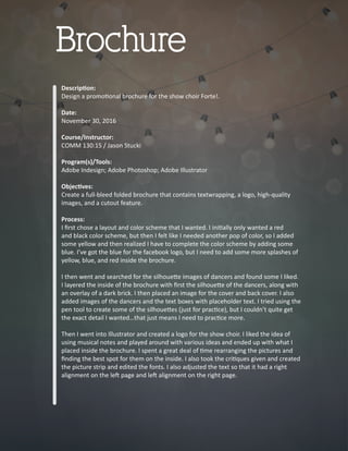 Descrip�on:
Design a promo�onal brochure for the show choir Forte!.
Date:
November 30, 2016
Course/Instructor:
COMM 130:15 / Jason Stucki
Program(s)/Tools:
Adobe Indesign; Adobe Photoshop; Adobe Illustrator
Objec�ves:
Create a full-bleed folded brochure that contains textwrapping, a logo, high-quality
images, and a cutout feature.
Process:
I ﬁrst chose a layout and color scheme that I wanted. I ini�ally only wanted a red
and black color scheme, but then I felt like I needed another pop of color, so I added
some yellow and then realized I have to complete the color scheme by adding some
blue. I’ve got the blue for the facebook logo, but I need to add some more splashes of
yellow, blue, and red inside the brochure.
I then went and searched for the silhoue�e images of dancers and found some I liked.
I layered the inside of the brochure with ﬁrst the silhoue�e of the dancers, along with
an overlay of a dark brick. I then placed an image for the cover and back cover. I also
added images of the dancers and the text boxes with placeholder text. I tried using the
pen tool to create some of the silhoue�es (just for prac�ce), but I couldn’t quite get
the exact detail I wanted…that just means I need to prac�ce more.
Then I went into Illustrator and created a logo for the show choir. I liked the idea of
using musical notes and played around with various ideas and ended up with what I
placed inside the brochure. I spent a great deal of �me rearranging the pictures and
ﬁnding the best spot for them on the inside. I also took the cri�ques given and created
the picture strip and edited the fonts. I also adjusted the text so that it had a right
alignment on the le� page and le� alignment on the right page.
Brochure
 