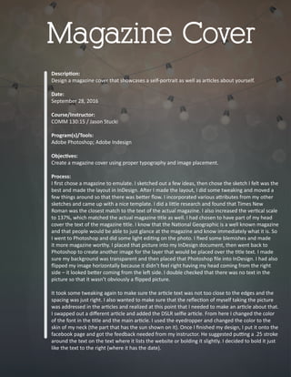 Descrip�on:
Design a magazine cover that showcases a self-portrait as well as ar�cles about yourself.
Date:
September 28, 2016
Course/Instructor:
COMM 130:15 / Jason Stucki
Program(s)/Tools:
Adobe Photoshop; Adobe Indesign
Objec�ves:
Create a magazine cover using proper typography and image placement.
Process:
I ﬁrst chose a magazine to emulate. I sketched out a few ideas, then chose the sketch I felt was the
best and made the layout in InDesign. A�er I made the layout, I did some tweaking and moved a
few things around so that there was be�er ﬂow. I incorporated various a�ributes from my other
sketches and came up with a nice template. I did a li�le research and found that Times New
Roman was the closest match to the text of the actual magazine. I also increased the ver�cal scale
to 137%, which matched the actual magazine �tle as well. I had chosen to have part of my head
cover the text of the magazine �tle. I know that the Na�onal Geographic is a well known magazine
and that people would be able to just glance at the magazine and know immediately what it is. So
I went to Photoshop and did some light edi�ng on the photo. I ﬁxed some blemishes and made
it more magazine worthy. I placed that picture into my InDesign document, then went back to
Photoshop to create another image for the layer that would be placed over the �tle text. I made
sure my background was transparent and then placed that Photoshop ﬁle into InDesign. I had also
ﬂipped my image horizontally because it didn’t feel right having my head coming from the right
side – it looked be�er coming from the le� side. I double checked that there was no text in the
picture so that it wasn’t obviously a ﬂipped picture.
It took some tweaking again to make sure the ar�cle text was not too close to the edges and the
spacing was just right. I also wanted to make sure that the reﬂec�on of myself taking the picture
was addressed in the ar�cles and realized at this point that I needed to make an ar�cle about that.
I swapped out a diﬀerent ar�cle and added the DSLR selﬁe ar�cle. From here I changed the color
of the font in the �tle and the main ar�cle. I used the eyedropper and changed the color to the
skin of my neck (the part that has the sun shown on it). Once I ﬁnished my design, I put it onto the
facebook page and got the feedback needed from my instructor. He suggested pu�ng a .25 stroke
around the text on the text where it lists the website or bolding it slightly. I decided to bold it just
like the text to the right (where it has the date).
Magazine Cover
 