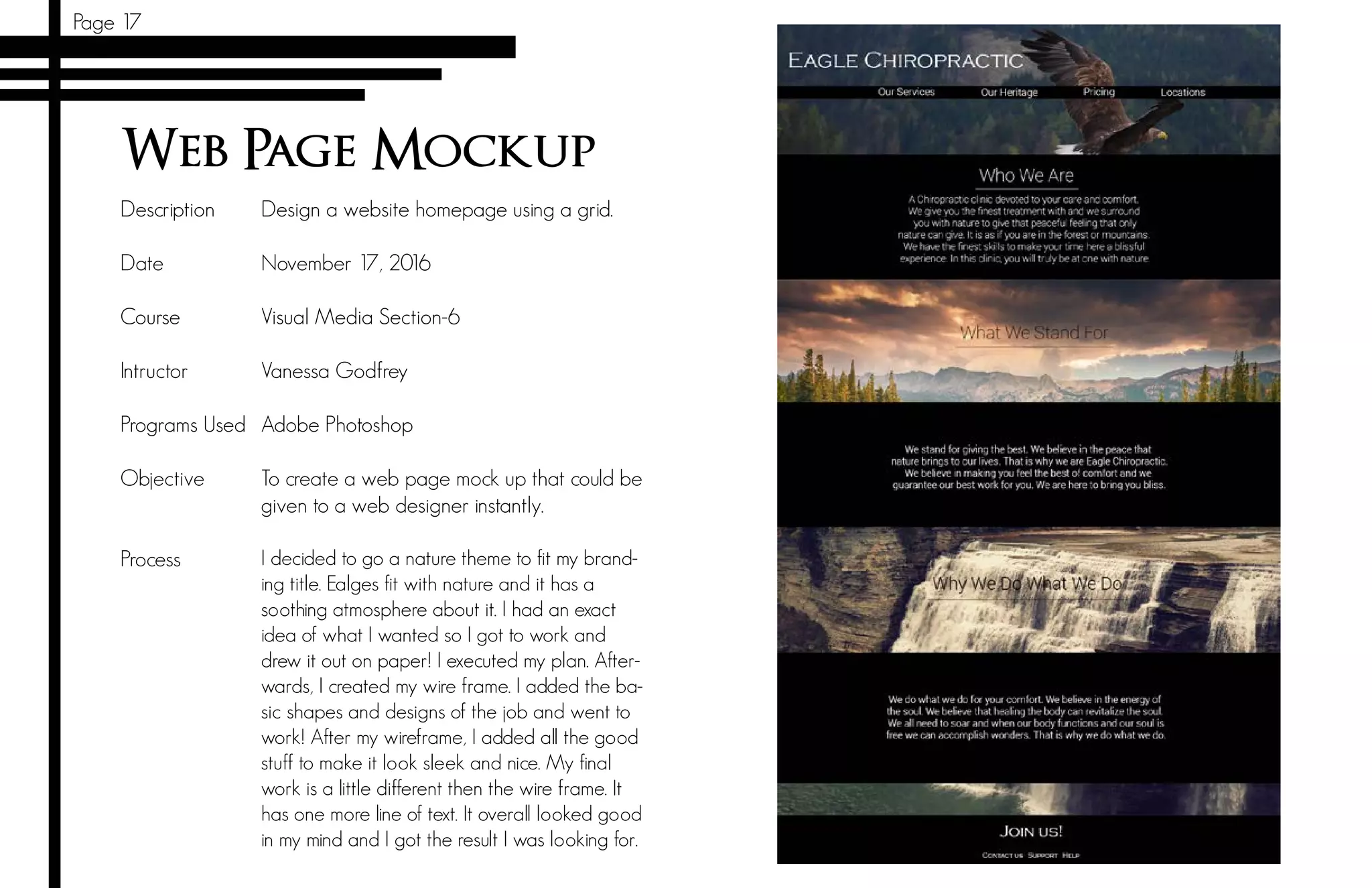 Page 17
Web Page Mockup
Description
Date		
Course 	
Intructor		
Programs Used
Objective	
	
Process	
Design a website homepage using a grid.
November 17, 2016
Visual Media Section-6
Vanessa Godfrey
Adobe Photoshop
To create a web page mock up that could be
given to a web designer instantly.
I decided to go a nature theme to fit my brand-
ing title. Ealges fit with nature and it has a
soothing atmosphere about it. I had an exact
idea of what I wanted so I got to work and
drew it out on paper! I executed my plan. After-
wards, I created my wire frame. I added the ba-
sic shapes and designs of the job and went to
work! After my wireframe, I added all the good
stuff to make it look sleek and nice. My final
work is a little different then the wire frame. It
has one more line of text. It overall looked good
in my mind and I got the result I was looking for.
 