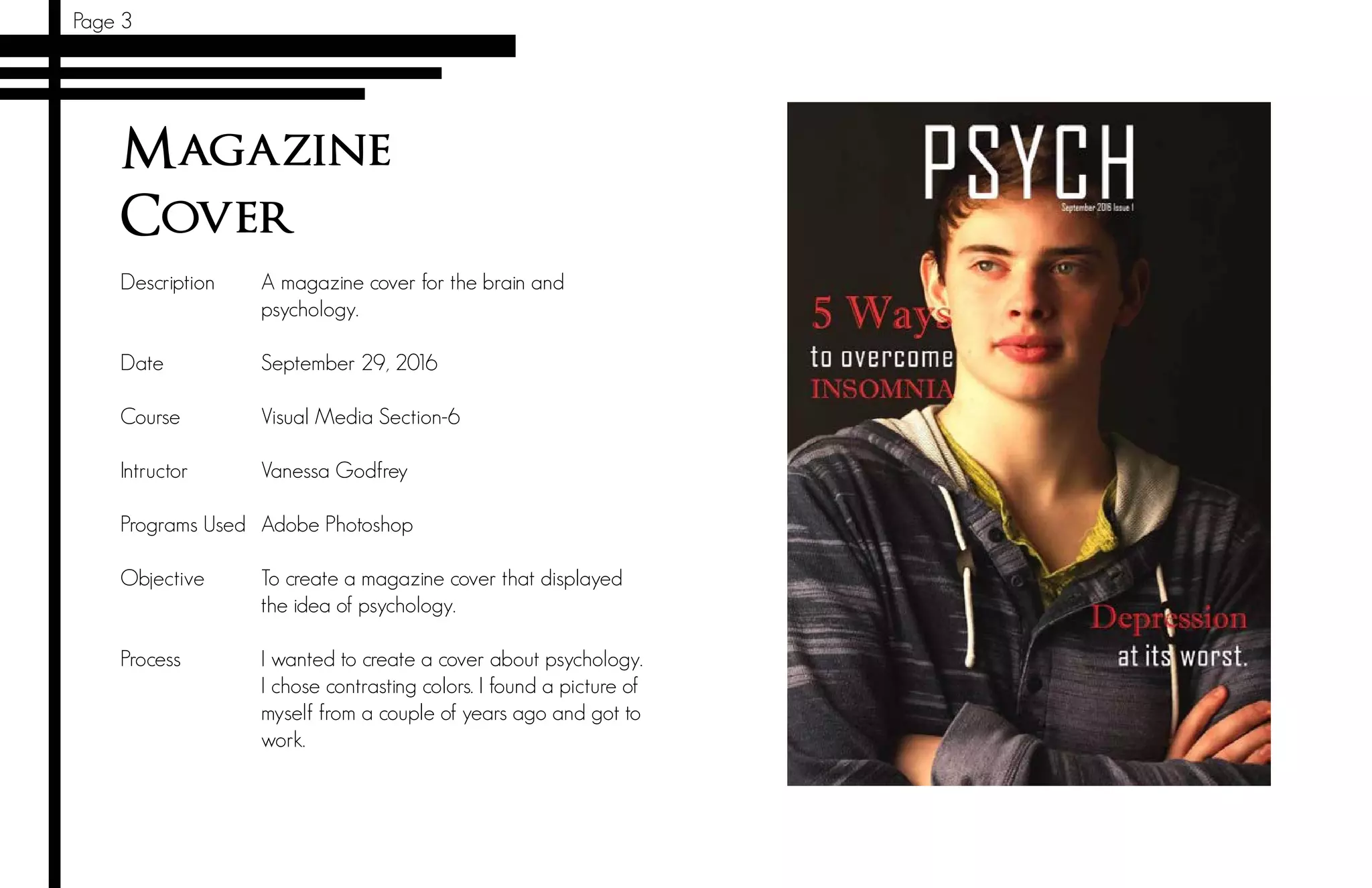 Magazine
Cover
Description
Date		
Course 	
Intructor		
Programs Used
Objective	
	
Process	
A magazine cover for the brain and
psychology.
September 29, 2016
Visual Media Section-6
Vanessa Godfrey
Adobe Photoshop
To create a magazine cover that displayed
the idea of psychology.
I wanted to create a cover about psychology.
I chose contrasting colors. I found a picture of
myself from a couple of years ago and got to
work.
Page 3
 
