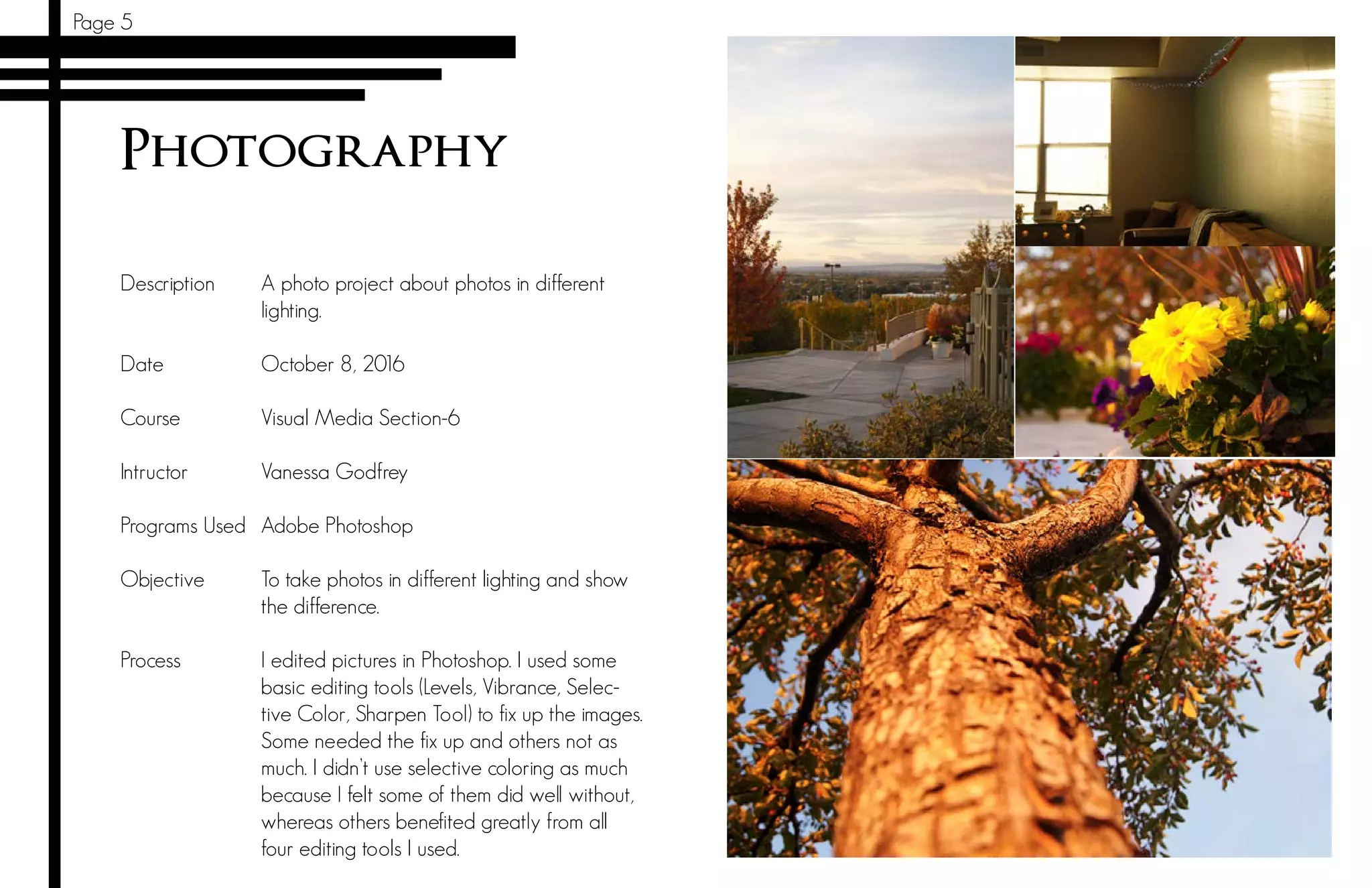 Page 5
Photography
Description
Date		
Course 	
Intructor		
Programs Used
Objective	
	
Process	
A photo project about photos in different
lighting.
October 8, 2016
Visual Media Section-6
Vanessa Godfrey
Adobe Photoshop
To take photos in different lighting and show
the difference.
I edited pictures in Photoshop. I used some
basic editing tools (Levels, Vibrance, Selec-
tive Color, Sharpen Tool) to fix up the images.
Some needed the fix up and others not as
much. I didn’t use selective coloring as much
because I felt some of them did well without,
whereas others benefited greatly from all
four editing tools I used.
 