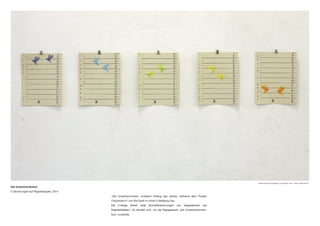 Die Unzertrennlichen
5 Zeichnungen auf Registerpapier, 2014
«Die Unzertrennlichen» entstand Anfang des Jahres, während dem Projekt
Chorprobe #1 von Ria Gerth im Artoll in Bedburg Hau.
Die 5-teilige Arbeit zeigt Buntstiftzeichnungen von Vogelpärchen auf
Registerblättern. Es handelt sich, um die Papageienart „die Unzertrennlichen»
bzw. Lovebirds.
Bildansichten der Ausstellung « Chorprobe», 2014, «Artoll», Bedburg-Hau
 