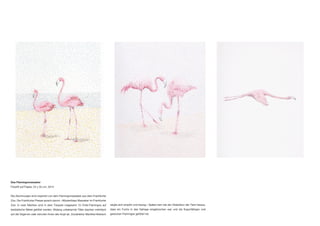 Das Flamingomassaker
Filzstift auf Papier, 24 x 32 cm, 2014
Die Zeichnungen sind inspiriert von dem Flamingomassaker aus dem Frankfurter
Zoo. Die Frankfurter Presse sprach davon: «Mysteriöses Massaker im Frankfurter
Zoo: In zwei Nächten sind in dem Tierpark insgesamt 15 Chile-Flamingos auf
bestialische Weise getötet worden. Bislang unbekannte Täter stachen mehrfach
auf die Vögel ein oder trennten ihnen den Kopf ab. Zoodirektor Manfred Niekisch
zeigte sich empört und traurig.» Später kam bei der Obduktion der Tiere heraus,
dass ein Fuchs in das Gehege eingebrochen war und die flugunfähigen und
gestutzen Flamingos getötet hat.
 