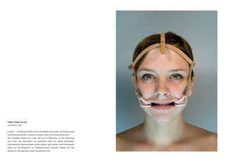 Happy, happy, joy, joy
Lachtrense, 2007
Lächeln — Die Wangen werden durch eine Maske gezwungen, die Position eines
Lächelns einzunehmen, wodurch der Geist, Glück und Freude finden kann.
Die verstellbare Maske aus Leder dient als ein Werkzeug, um die Verbindung
zum Geist, der ursprünglich von glücklicher Natur ist, wieder herzustellen.
Amerikanische Wissenschaftler fanden heraus, dass Lachen das Immunsystem
stärkt und die Produktion von Glückshormonen ankurbelt. Werden Sie also
glücklicher und gesünder, indem Sie glücklich sind!
 