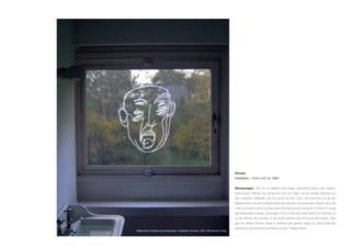 Grinsen
Installation, 112cm x 97 cm, 2004
Ghostscapes: „Der Flur ist vielleicht der einzige dramatische Raum des Hauses.
Seine blauen Wände, das schwache Licht von Oben, wie ein dunkler Gegenpol zu
dem restlichen Gebäude. Der Flur endet mit zwei Türen. Die Erste links, ist die des
Badezimmers. Auf der Fensterscheibe des Raumes, ein lachendes Gesicht doch die
Linien sind verschoben, so dass seine Erscheinung ein optisches Flimmern im Auge
des Betrachters erzeugt. Die andere Tür am Ende des Flures führt in ein Zimmer. Es
ist das Zimmer des Sohnes, er war krank während der Errichtung des Hauses. Man
gab ihm dieses Zimmer, damit er während des ganzen Tages von dem Einfall des
natürlichen Sonnenlichtes profitieren konnte.“ Philippe Rahm
Bildansicht Ausstellung Ghostscapes, Installation Grinsen, 2004, Villa Savoye, Poisy
 