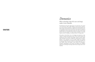 Domotics
We build devices that make simpler gestures of everyday life. Our scenario
is the world: homes, oﬃces, public buildings, schools, hospitals, industries.
Our concept of home automation is supported and made possible by the
KNX standard, which allows the decentralized and automated management
of technological systems of all types and sizes. We exploit the potential of
the KNX system to ensure high quality standards for a project that we called
eKiNeX. We increase comfort, we reduce energy consumption, we raise the
long-term value of a building, we coordinate systems, we manage safety.
The products of the Ekinex®
line are developed and produced in Italy.
Thanks to a qualiﬁed and competent team, SBS has created a product that
embodies the essence of Made in Italy design, attention to detail, cutting-
edge technology and innovation. Designed for a global market, the Ekinex®
products are the expression of the new Italian tradition that combines
attention to craftsmanship in the manufacture of the product and high levels
of technology. Ekinex®
promotes the idea of an Italian design that is not a
mere aesthetic exercise, but includes, as basic elements, user friendliness,
immediate understanding of the function and balanced and intelligent
application of technology. Technology makes life easier, design makes it more
enjoyable.
When technology makes life easier and design
makes it more enjoyable.
 