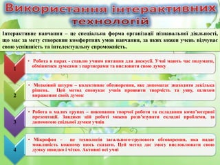 Інтерактивне навчання – це спеціальна форма організації пізнавальної діяльності,
що має за мету створення комфортних умов навчання, за яких кожен учень відчуває
свою успішність та інтелектуальну спроможність.
1
• Робота в парах - ставлю учням питання для дискусії. Учні мають час подумати,
обмінятися думками з партнерами та висловити свою думку
2
• Мозковий штурм – колективне обговорення, яке допомагає знаходити декілька
рішень. Цей метод спонукає учнів проявити творчість та уяву, шляхом
вираження своїх думок
3
• Робота в малих групах – виконання творчої роботи та складання комп’ютерної
презентації. Завдяки цій роботі можна розв’язувати складні проблеми, за
допомогою спільної думки учнів
4
• Мікрофон – це технологія загального-групового обговорення, яка надає
можливість кожному щось сказати. Цей метод дає змогу висловлювати свою
думку швидко і чітко. Активні всі учні
 